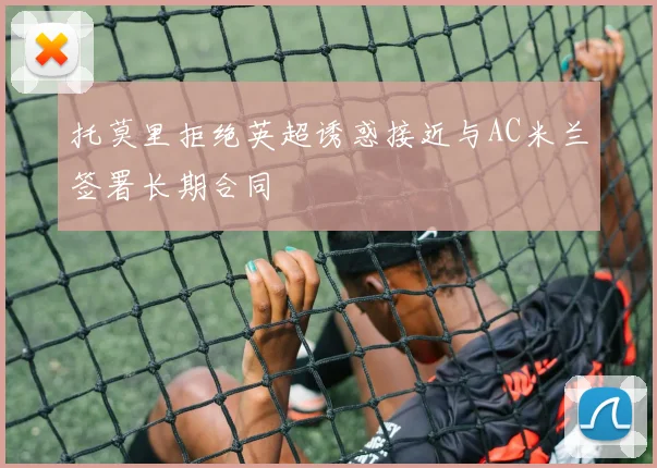 托莫里拒绝英超诱惑接近与AC米兰签署长期合同