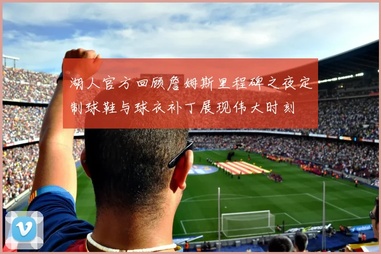 湖人官方回顾詹姆斯里程碑之夜定制球鞋与球衣补丁展现伟大时刻