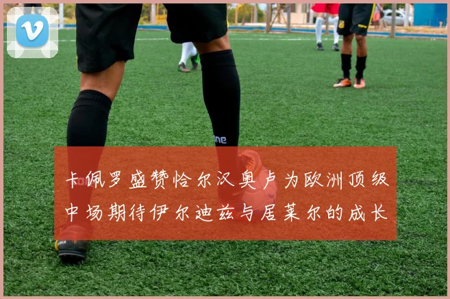 卡佩罗盛赞恰尔汉奥卢为欧洲顶级中场期待伊尔迪兹与居莱尔的成长