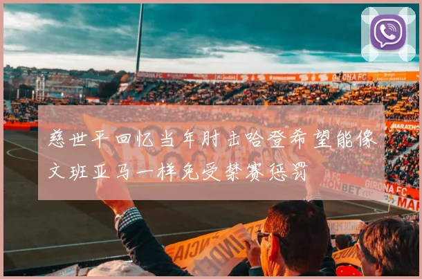 慈世平回忆当年肘击哈登希望能像文班亚马一样免受禁赛惩罚