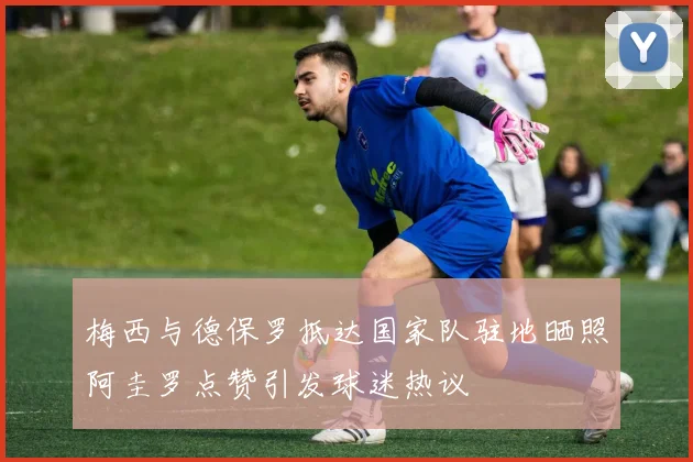 梅西与德保罗抵达国家队驻地晒照阿圭罗点赞引发球迷热议