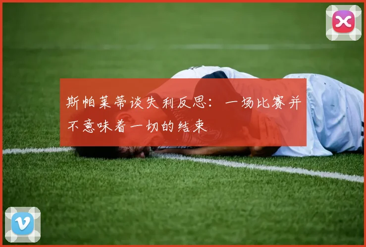 斯帕莱蒂谈失利反思：一场比赛并不意味着一切的结束