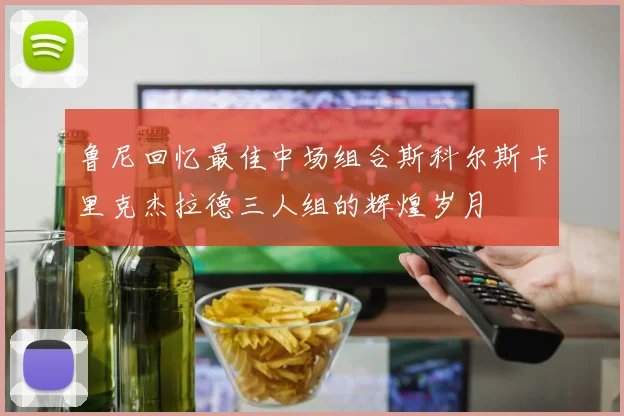鲁尼回忆最佳中场组合斯科尔斯卡里克杰拉德三人组的辉煌岁月