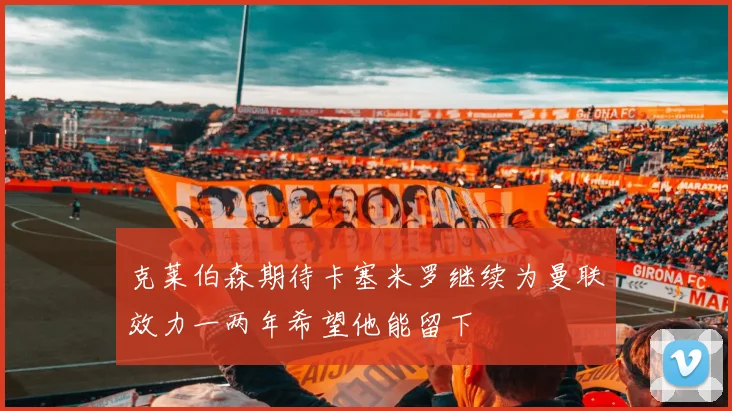克莱伯森期待卡塞米罗继续为曼联效力一两年希望他能留下