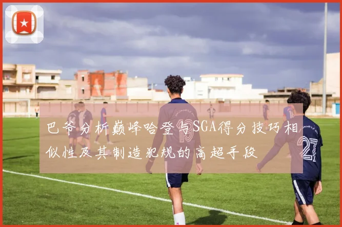 巴爷分析巅峰哈登与SGA得分技巧相似性及其制造犯规的高超手段
