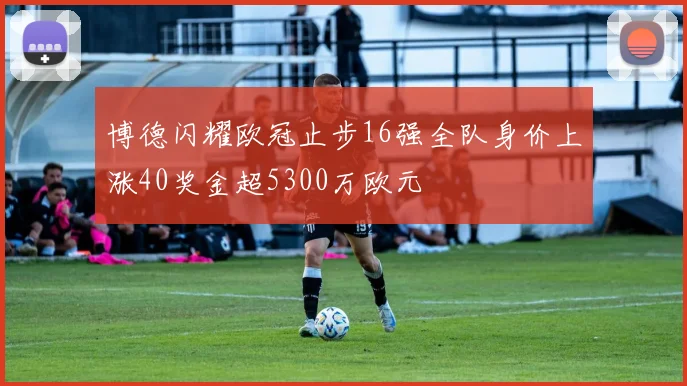 博德闪耀欧冠止步16强全队身价上涨40奖金超5300万欧元