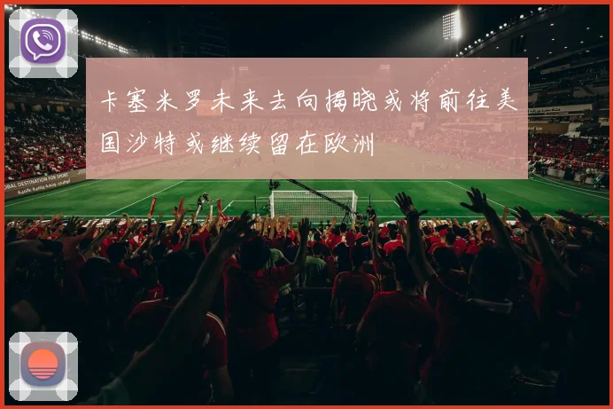 卡塞米罗未来去向揭晓或将前往美国沙特或继续留在欧洲
