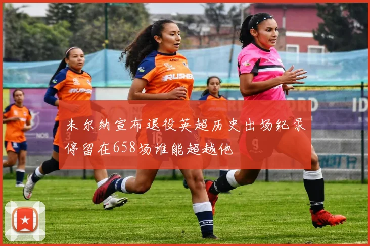 米尔纳宣布退役英超历史出场纪录停留在658场谁能超越他
