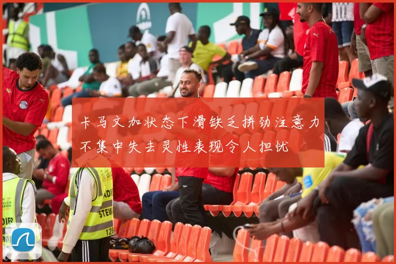 卡马文加状态下滑缺乏拼劲注意力不集中失去灵性表现令人担忧