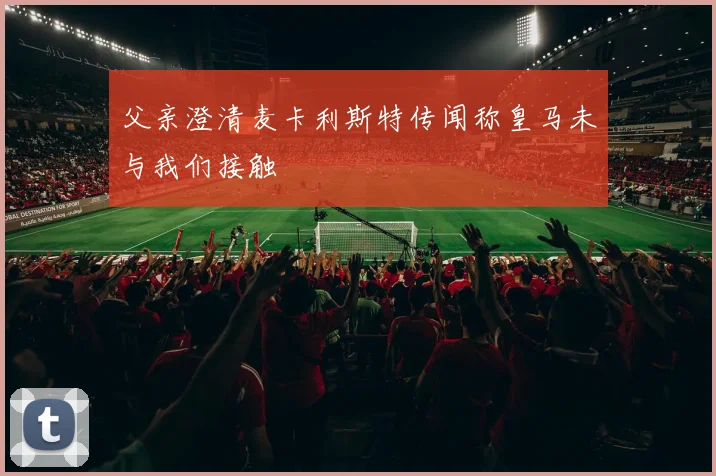 父亲澄清麦卡利斯特传闻称皇马未与我们接触
